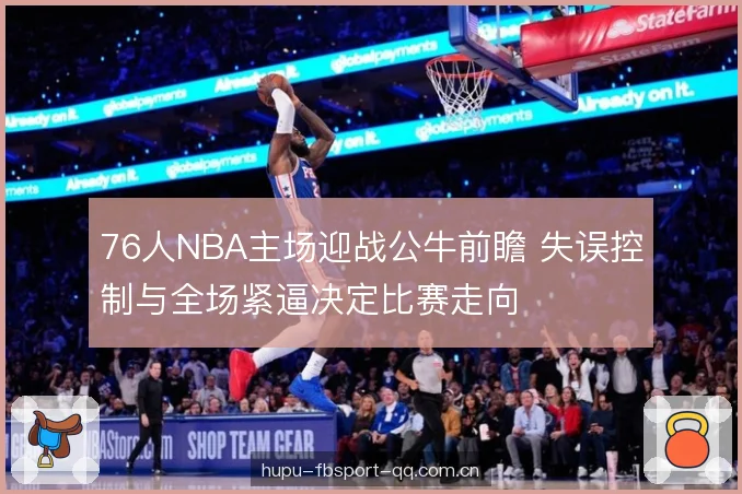 76人NBA主场迎战公牛前瞻 失误控制与全场紧逼决定比赛走向